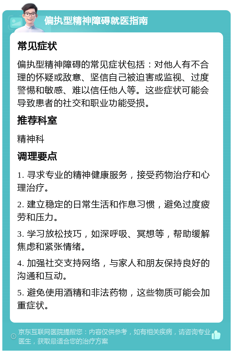 偏执型精神障碍就医指南 常见症状 偏执型精神障碍的常见症状包括：对他人有不合理的怀疑或敌意、坚信自己被迫害或监视、过度警惕和敏感、难以信任他人等。这些症状可能会导致患者的社交和职业功能受损。 推荐科室 精神科 调理要点 1. 寻求专业的精神健康服务，接受药物治疗和心理治疗。 2. 建立稳定的日常生活和作息习惯，避免过度疲劳和压力。 3. 学习放松技巧，如深呼吸、冥想等，帮助缓解焦虑和紧张情绪。 4. 加强社交支持网络，与家人和朋友保持良好的沟通和互动。 5. 避免使用酒精和非法药物，这些物质可能会加重症状。