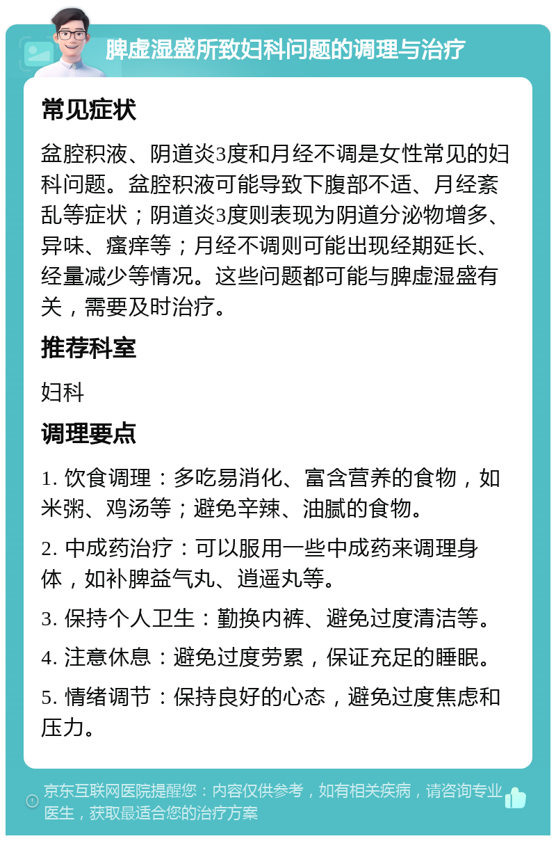 脾虚湿盛所致妇科问题的调理与治疗 常见症状 盆腔积液、阴道炎3度和月经不调是女性常见的妇科问题。盆腔积液可能导致下腹部不适、月经紊乱等症状；阴道炎3度则表现为阴道分泌物增多、异味、瘙痒等；月经不调则可能出现经期延长、经量减少等情况。这些问题都可能与脾虚湿盛有关，需要及时治疗。 推荐科室 妇科 调理要点 1. 饮食调理：多吃易消化、富含营养的食物，如米粥、鸡汤等；避免辛辣、油腻的食物。 2. 中成药治疗：可以服用一些中成药来调理身体，如补脾益气丸、逍遥丸等。 3. 保持个人卫生：勤换内裤、避免过度清洁等。 4. 注意休息：避免过度劳累，保证充足的睡眠。 5. 情绪调节：保持良好的心态，避免过度焦虑和压力。