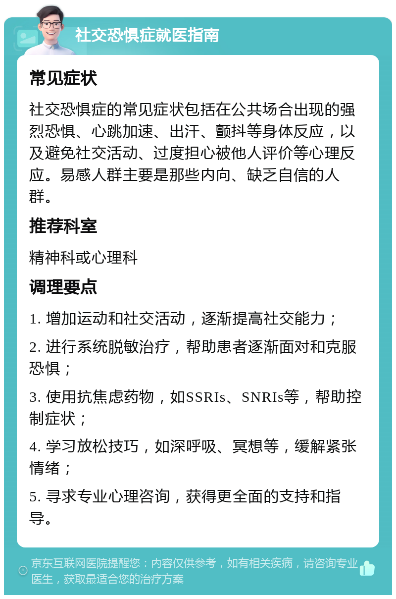 社交恐惧症就医指南 常见症状 社交恐惧症的常见症状包括在公共场合出现的强烈恐惧、心跳加速、出汗、颤抖等身体反应，以及避免社交活动、过度担心被他人评价等心理反应。易感人群主要是那些内向、缺乏自信的人群。 推荐科室 精神科或心理科 调理要点 1. 增加运动和社交活动，逐渐提高社交能力； 2. 进行系统脱敏治疗，帮助患者逐渐面对和克服恐惧； 3. 使用抗焦虑药物，如SSRIs、SNRIs等，帮助控制症状； 4. 学习放松技巧，如深呼吸、冥想等，缓解紧张情绪； 5. 寻求专业心理咨询，获得更全面的支持和指导。