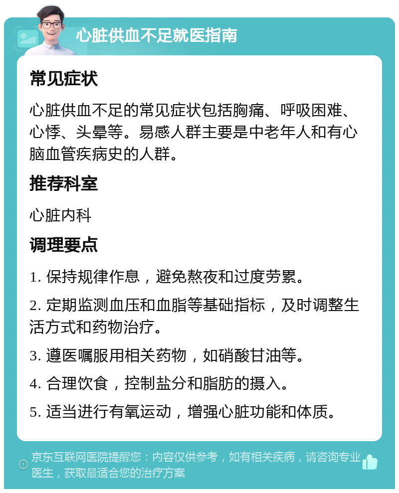 心脏供血不足就医指南 常见症状 心脏供血不足的常见症状包括胸痛、呼吸困难、心悸、头晕等。易感人群主要是中老年人和有心脑血管疾病史的人群。 推荐科室 心脏内科 调理要点 1. 保持规律作息，避免熬夜和过度劳累。 2. 定期监测血压和血脂等基础指标，及时调整生活方式和药物治疗。 3. 遵医嘱服用相关药物，如硝酸甘油等。 4. 合理饮食，控制盐分和脂肪的摄入。 5. 适当进行有氧运动，增强心脏功能和体质。