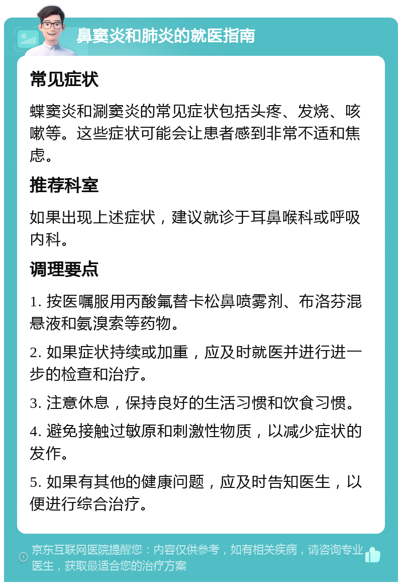 鼻窦炎和肺炎的就医指南 常见症状 蝶窦炎和涮窦炎的常见症状包括头疼、发烧、咳嗽等。这些症状可能会让患者感到非常不适和焦虑。 推荐科室 如果出现上述症状，建议就诊于耳鼻喉科或呼吸内科。 调理要点 1. 按医嘱服用丙酸氟替卡松鼻喷雾剂、布洛芬混悬液和氨溴索等药物。 2. 如果症状持续或加重，应及时就医并进行进一步的检查和治疗。 3. 注意休息，保持良好的生活习惯和饮食习惯。 4. 避免接触过敏原和刺激性物质，以减少症状的发作。 5. 如果有其他的健康问题，应及时告知医生，以便进行综合治疗。