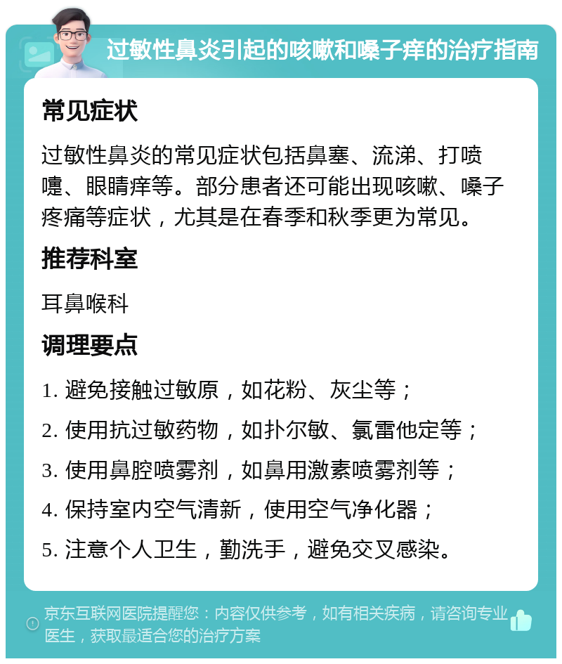 过敏性鼻炎引起的咳嗽和嗓子痒的治疗指南 常见症状 过敏性鼻炎的常见症状包括鼻塞、流涕、打喷嚏、眼睛痒等。部分患者还可能出现咳嗽、嗓子疼痛等症状，尤其是在春季和秋季更为常见。 推荐科室 耳鼻喉科 调理要点 1. 避免接触过敏原，如花粉、灰尘等； 2. 使用抗过敏药物，如扑尔敏、氯雷他定等； 3. 使用鼻腔喷雾剂，如鼻用激素喷雾剂等； 4. 保持室内空气清新，使用空气净化器； 5. 注意个人卫生，勤洗手，避免交叉感染。