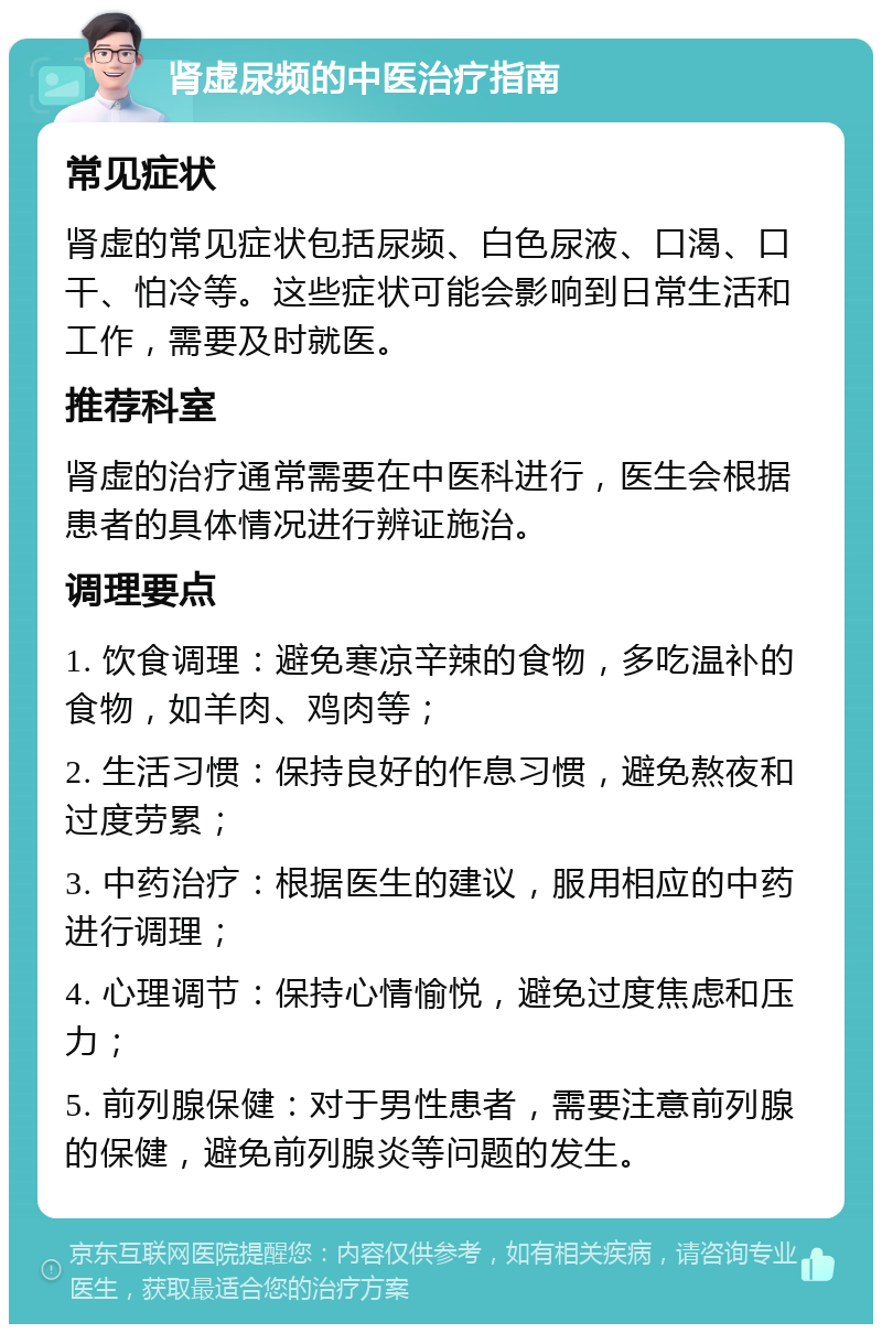 肾虚尿频的中医治疗指南 常见症状 肾虚的常见症状包括尿频、白色尿液、口渴、口干、怕冷等。这些症状可能会影响到日常生活和工作，需要及时就医。 推荐科室 肾虚的治疗通常需要在中医科进行，医生会根据患者的具体情况进行辨证施治。 调理要点 1. 饮食调理：避免寒凉辛辣的食物，多吃温补的食物，如羊肉、鸡肉等； 2. 生活习惯：保持良好的作息习惯，避免熬夜和过度劳累； 3. 中药治疗：根据医生的建议，服用相应的中药进行调理； 4. 心理调节：保持心情愉悦，避免过度焦虑和压力； 5. 前列腺保健：对于男性患者，需要注意前列腺的保健，避免前列腺炎等问题的发生。