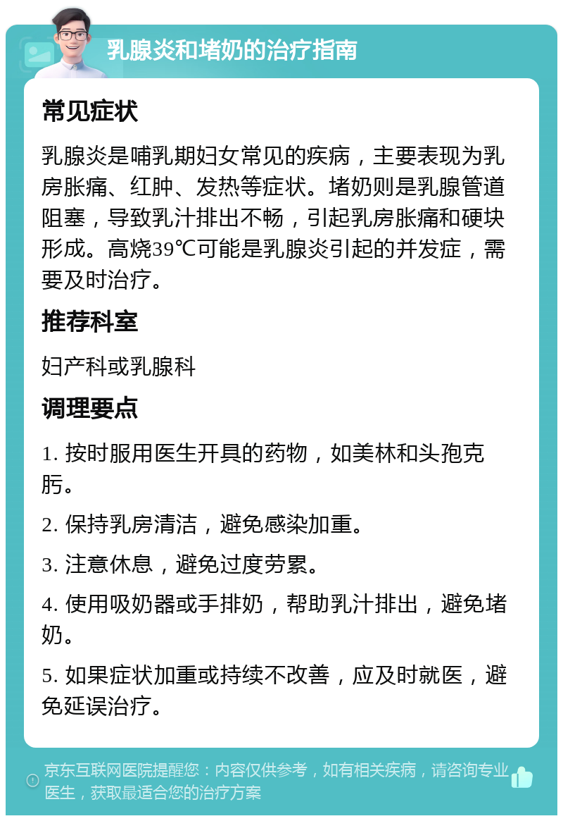 乳腺炎和堵奶的治疗指南 常见症状 乳腺炎是哺乳期妇女常见的疾病，主要表现为乳房胀痛、红肿、发热等症状。堵奶则是乳腺管道阻塞，导致乳汁排出不畅，引起乳房胀痛和硬块形成。高烧39℃可能是乳腺炎引起的并发症，需要及时治疗。 推荐科室 妇产科或乳腺科 调理要点 1. 按时服用医生开具的药物，如美林和头孢克肟。 2. 保持乳房清洁，避免感染加重。 3. 注意休息，避免过度劳累。 4. 使用吸奶器或手排奶，帮助乳汁排出，避免堵奶。 5. 如果症状加重或持续不改善，应及时就医，避免延误治疗。