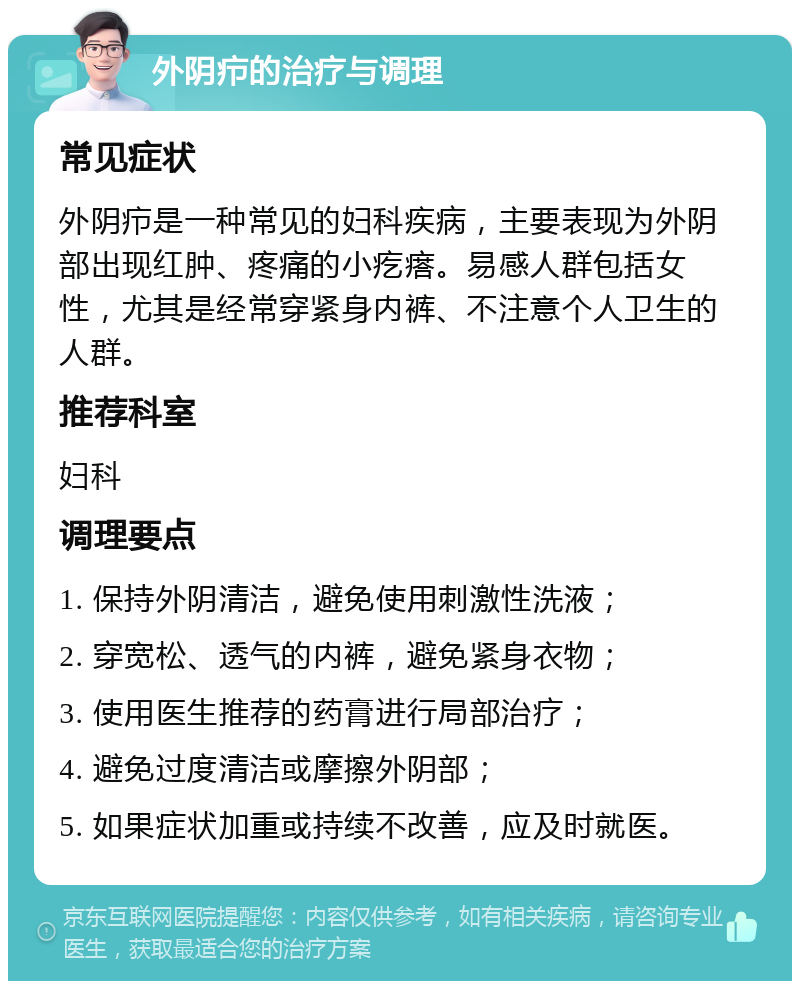 外阴疖的治疗与调理 常见症状 外阴疖是一种常见的妇科疾病，主要表现为外阴部出现红肿、疼痛的小疙瘩。易感人群包括女性，尤其是经常穿紧身内裤、不注意个人卫生的人群。 推荐科室 妇科 调理要点 1. 保持外阴清洁，避免使用刺激性洗液； 2. 穿宽松、透气的内裤，避免紧身衣物； 3. 使用医生推荐的药膏进行局部治疗； 4. 避免过度清洁或摩擦外阴部； 5. 如果症状加重或持续不改善，应及时就医。