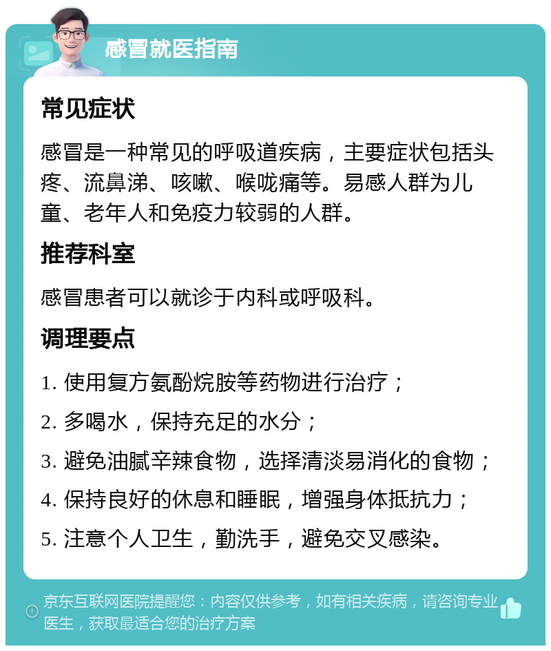 感冒就医指南 常见症状 感冒是一种常见的呼吸道疾病，主要症状包括头疼、流鼻涕、咳嗽、喉咙痛等。易感人群为儿童、老年人和免疫力较弱的人群。 推荐科室 感冒患者可以就诊于内科或呼吸科。 调理要点 1. 使用复方氨酚烷胺等药物进行治疗； 2. 多喝水，保持充足的水分； 3. 避免油腻辛辣食物，选择清淡易消化的食物； 4. 保持良好的休息和睡眠，增强身体抵抗力； 5. 注意个人卫生，勤洗手，避免交叉感染。