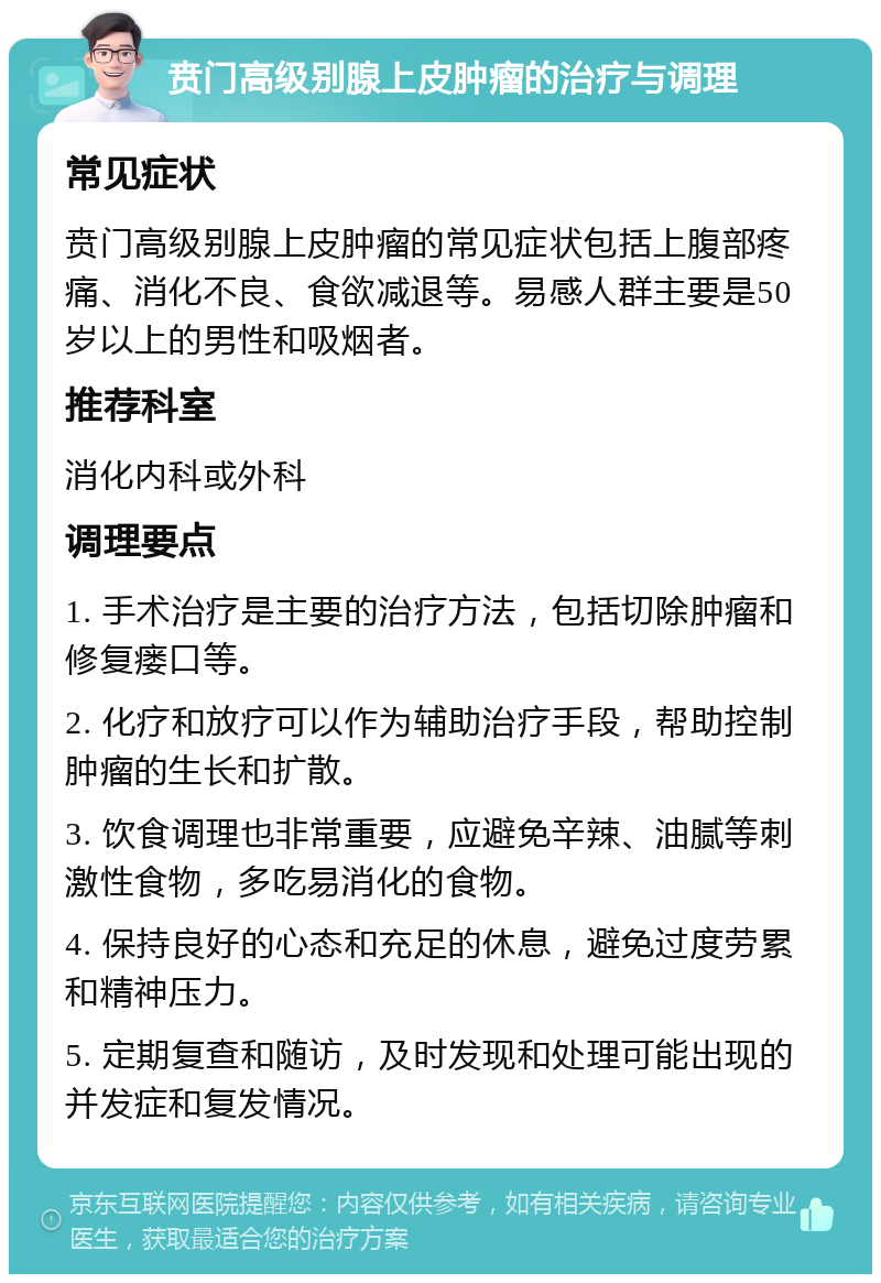 贲门高级别腺上皮肿瘤的治疗与调理 常见症状 贲门高级别腺上皮肿瘤的常见症状包括上腹部疼痛、消化不良、食欲减退等。易感人群主要是50岁以上的男性和吸烟者。 推荐科室 消化内科或外科 调理要点 1. 手术治疗是主要的治疗方法，包括切除肿瘤和修复瘘口等。 2. 化疗和放疗可以作为辅助治疗手段，帮助控制肿瘤的生长和扩散。 3. 饮食调理也非常重要，应避免辛辣、油腻等刺激性食物，多吃易消化的食物。 4. 保持良好的心态和充足的休息，避免过度劳累和精神压力。 5. 定期复查和随访，及时发现和处理可能出现的并发症和复发情况。