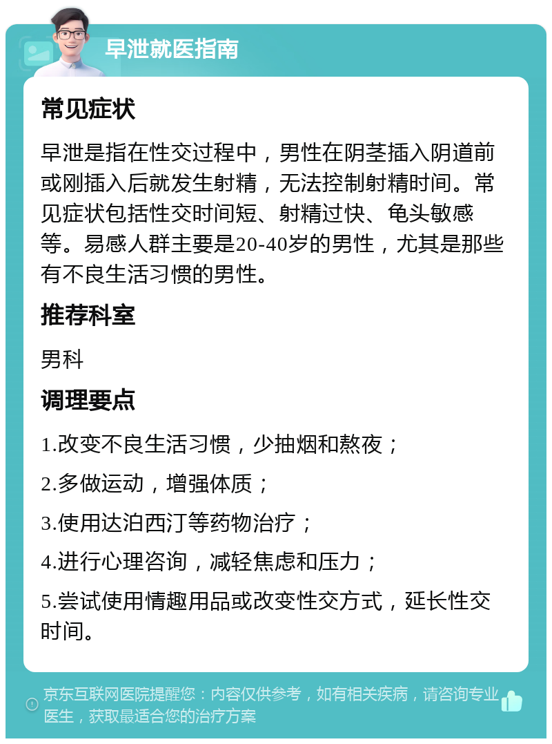 早泄就医指南 常见症状 早泄是指在性交过程中，男性在阴茎插入阴道前或刚插入后就发生射精，无法控制射精时间。常见症状包括性交时间短、射精过快、龟头敏感等。易感人群主要是20-40岁的男性，尤其是那些有不良生活习惯的男性。 推荐科室 男科 调理要点 1.改变不良生活习惯，少抽烟和熬夜； 2.多做运动，增强体质； 3.使用达泊西汀等药物治疗； 4.进行心理咨询，减轻焦虑和压力； 5.尝试使用情趣用品或改变性交方式，延长性交时间。