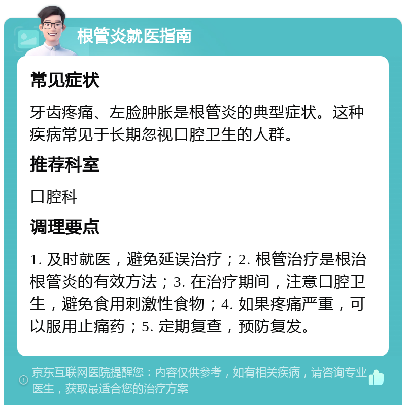 根管炎就医指南 常见症状 牙齿疼痛、左脸肿胀是根管炎的典型症状。这种疾病常见于长期忽视口腔卫生的人群。 推荐科室 口腔科 调理要点 1. 及时就医，避免延误治疗；2. 根管治疗是根治根管炎的有效方法；3. 在治疗期间，注意口腔卫生，避免食用刺激性食物；4. 如果疼痛严重，可以服用止痛药；5. 定期复查，预防复发。