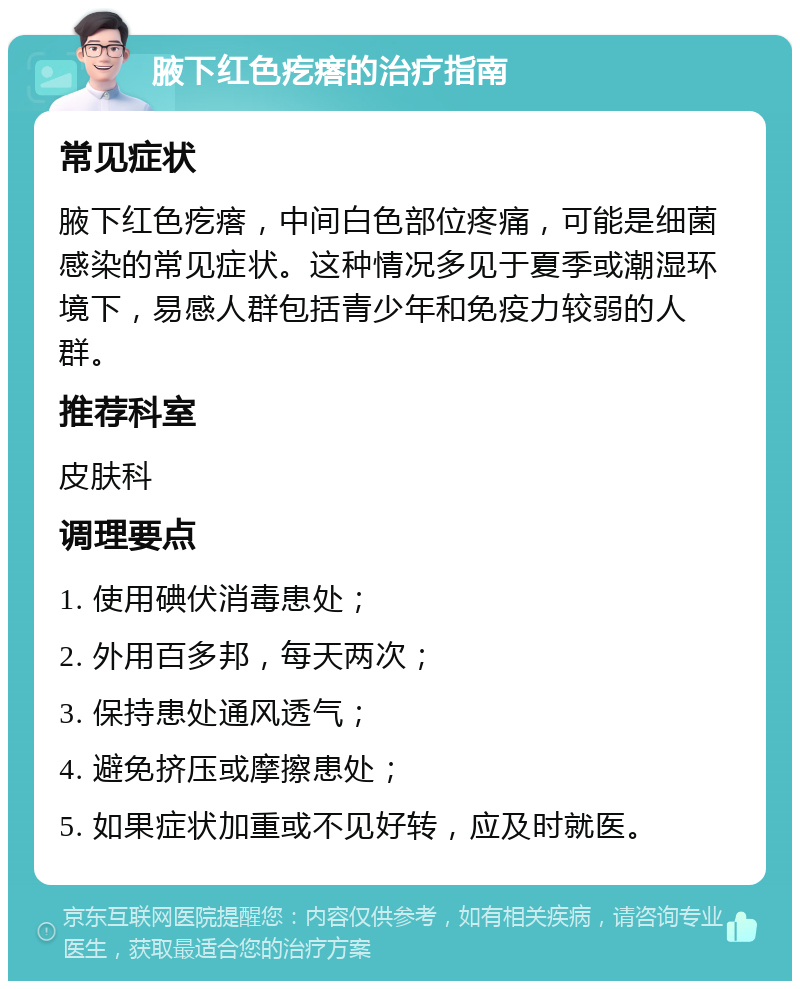 腋下红色疙瘩的治疗指南 常见症状 腋下红色疙瘩，中间白色部位疼痛，可能是细菌感染的常见症状。这种情况多见于夏季或潮湿环境下，易感人群包括青少年和免疫力较弱的人群。 推荐科室 皮肤科 调理要点 1. 使用碘伏消毒患处； 2. 外用百多邦，每天两次； 3. 保持患处通风透气； 4. 避免挤压或摩擦患处； 5. 如果症状加重或不见好转，应及时就医。