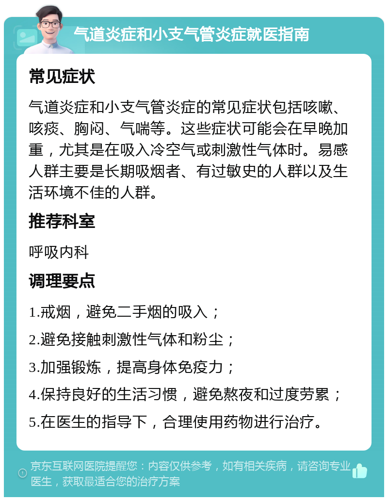 气道炎症和小支气管炎症就医指南 常见症状 气道炎症和小支气管炎症的常见症状包括咳嗽、咳痰、胸闷、气喘等。这些症状可能会在早晚加重，尤其是在吸入冷空气或刺激性气体时。易感人群主要是长期吸烟者、有过敏史的人群以及生活环境不佳的人群。 推荐科室 呼吸内科 调理要点 1.戒烟，避免二手烟的吸入； 2.避免接触刺激性气体和粉尘； 3.加强锻炼，提高身体免疫力； 4.保持良好的生活习惯，避免熬夜和过度劳累； 5.在医生的指导下，合理使用药物进行治疗。