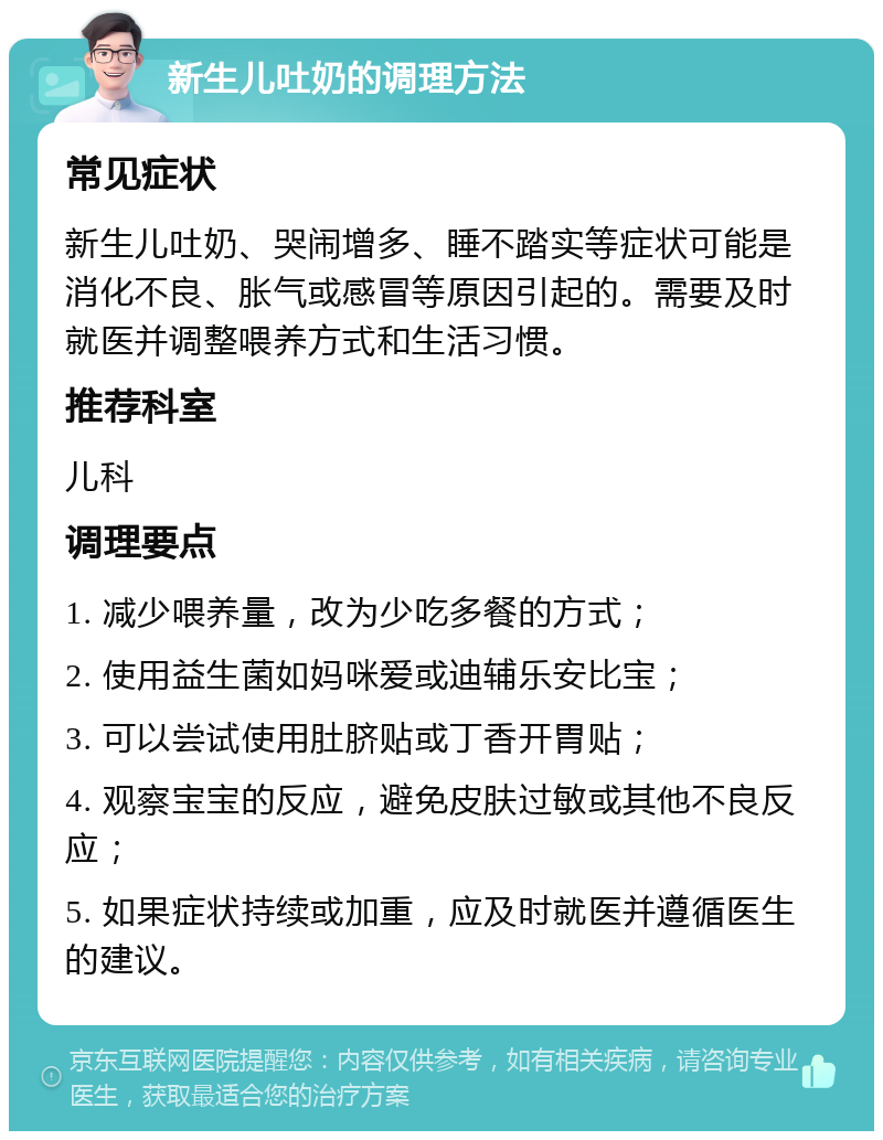 新生儿吐奶的调理方法 常见症状 新生儿吐奶、哭闹增多、睡不踏实等症状可能是消化不良、胀气或感冒等原因引起的。需要及时就医并调整喂养方式和生活习惯。 推荐科室 儿科 调理要点 1. 减少喂养量，改为少吃多餐的方式； 2. 使用益生菌如妈咪爱或迪辅乐安比宝； 3. 可以尝试使用肚脐贴或丁香开胃贴； 4. 观察宝宝的反应，避免皮肤过敏或其他不良反应； 5. 如果症状持续或加重，应及时就医并遵循医生的建议。