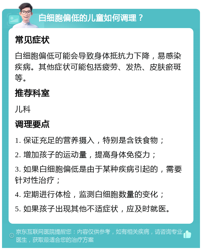 白细胞偏低的儿童如何调理？ 常见症状 白细胞偏低可能会导致身体抵抗力下降，易感染疾病。其他症状可能包括疲劳、发热、皮肤瘀斑等。 推荐科室 儿科 调理要点 1. 保证充足的营养摄入，特别是含铁食物； 2. 增加孩子的运动量，提高身体免疫力； 3. 如果白细胞偏低是由于某种疾病引起的，需要针对性治疗； 4. 定期进行体检，监测白细胞数量的变化； 5. 如果孩子出现其他不适症状，应及时就医。