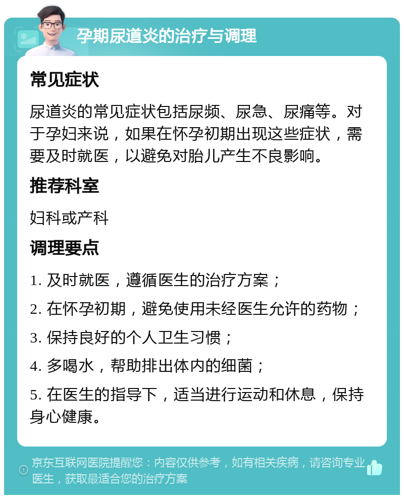 孕期尿道炎的治疗与调理 常见症状 尿道炎的常见症状包括尿频、尿急、尿痛等。对于孕妇来说，如果在怀孕初期出现这些症状，需要及时就医，以避免对胎儿产生不良影响。 推荐科室 妇科或产科 调理要点 1. 及时就医，遵循医生的治疗方案； 2. 在怀孕初期，避免使用未经医生允许的药物； 3. 保持良好的个人卫生习惯； 4. 多喝水，帮助排出体内的细菌； 5. 在医生的指导下，适当进行运动和休息，保持身心健康。