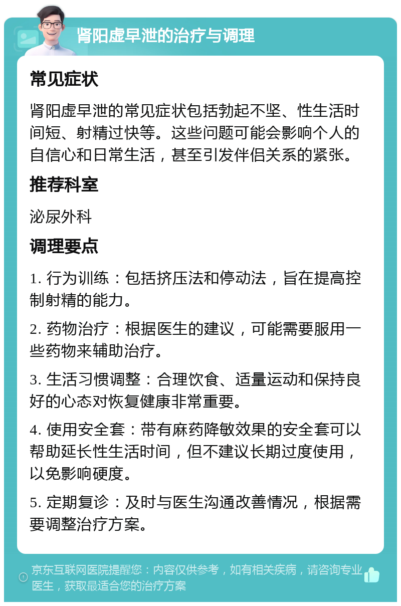 肾阳虚早泄的治疗与调理 常见症状 肾阳虚早泄的常见症状包括勃起不坚、性生活时间短、射精过快等。这些问题可能会影响个人的自信心和日常生活，甚至引发伴侣关系的紧张。 推荐科室 泌尿外科 调理要点 1. 行为训练：包括挤压法和停动法，旨在提高控制射精的能力。 2. 药物治疗：根据医生的建议，可能需要服用一些药物来辅助治疗。 3. 生活习惯调整：合理饮食、适量运动和保持良好的心态对恢复健康非常重要。 4. 使用安全套：带有麻药降敏效果的安全套可以帮助延长性生活时间，但不建议长期过度使用，以免影响硬度。 5. 定期复诊：及时与医生沟通改善情况，根据需要调整治疗方案。