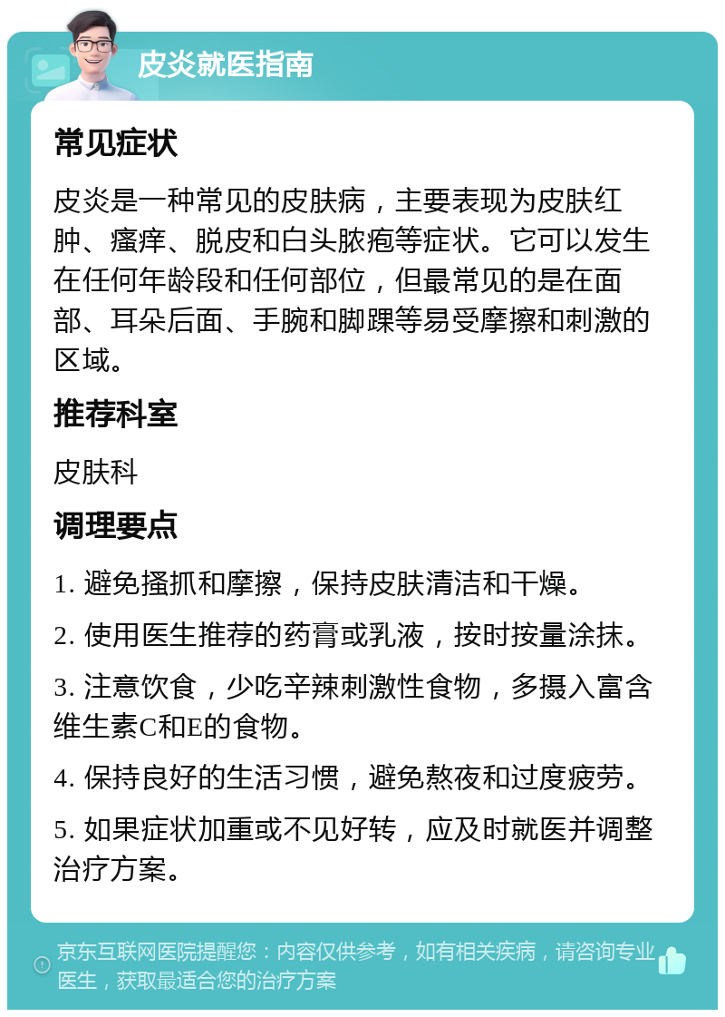 皮炎就医指南 常见症状 皮炎是一种常见的皮肤病，主要表现为皮肤红肿、瘙痒、脱皮和白头脓疱等症状。它可以发生在任何年龄段和任何部位，但最常见的是在面部、耳朵后面、手腕和脚踝等易受摩擦和刺激的区域。 推荐科室 皮肤科 调理要点 1. 避免搔抓和摩擦，保持皮肤清洁和干燥。 2. 使用医生推荐的药膏或乳液，按时按量涂抹。 3. 注意饮食，少吃辛辣刺激性食物，多摄入富含维生素C和E的食物。 4. 保持良好的生活习惯，避免熬夜和过度疲劳。 5. 如果症状加重或不见好转，应及时就医并调整治疗方案。