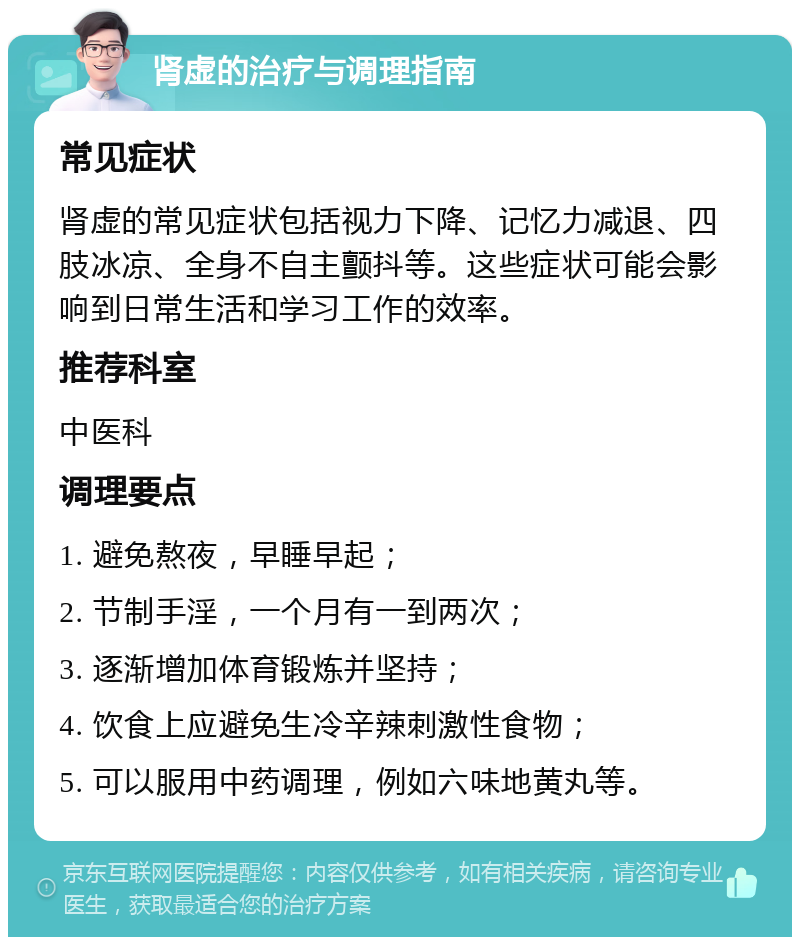 肾虚的治疗与调理指南 常见症状 肾虚的常见症状包括视力下降、记忆力减退、四肢冰凉、全身不自主颤抖等。这些症状可能会影响到日常生活和学习工作的效率。 推荐科室 中医科 调理要点 1. 避免熬夜，早睡早起； 2. 节制手淫，一个月有一到两次； 3. 逐渐增加体育锻炼并坚持； 4. 饮食上应避免生冷辛辣刺激性食物； 5. 可以服用中药调理，例如六味地黄丸等。