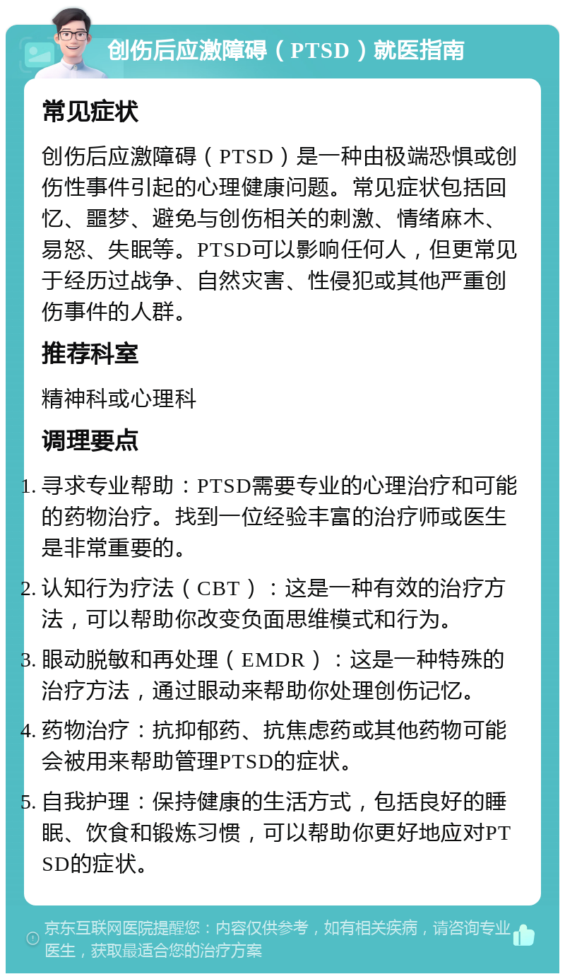 创伤后应激障碍（PTSD）就医指南 常见症状 创伤后应激障碍（PTSD）是一种由极端恐惧或创伤性事件引起的心理健康问题。常见症状包括回忆、噩梦、避免与创伤相关的刺激、情绪麻木、易怒、失眠等。PTSD可以影响任何人，但更常见于经历过战争、自然灾害、性侵犯或其他严重创伤事件的人群。 推荐科室 精神科或心理科 调理要点 寻求专业帮助：PTSD需要专业的心理治疗和可能的药物治疗。找到一位经验丰富的治疗师或医生是非常重要的。 认知行为疗法（CBT）：这是一种有效的治疗方法，可以帮助你改变负面思维模式和行为。 眼动脱敏和再处理（EMDR）：这是一种特殊的治疗方法，通过眼动来帮助你处理创伤记忆。 药物治疗：抗抑郁药、抗焦虑药或其他药物可能会被用来帮助管理PTSD的症状。 自我护理：保持健康的生活方式，包括良好的睡眠、饮食和锻炼习惯，可以帮助你更好地应对PTSD的症状。