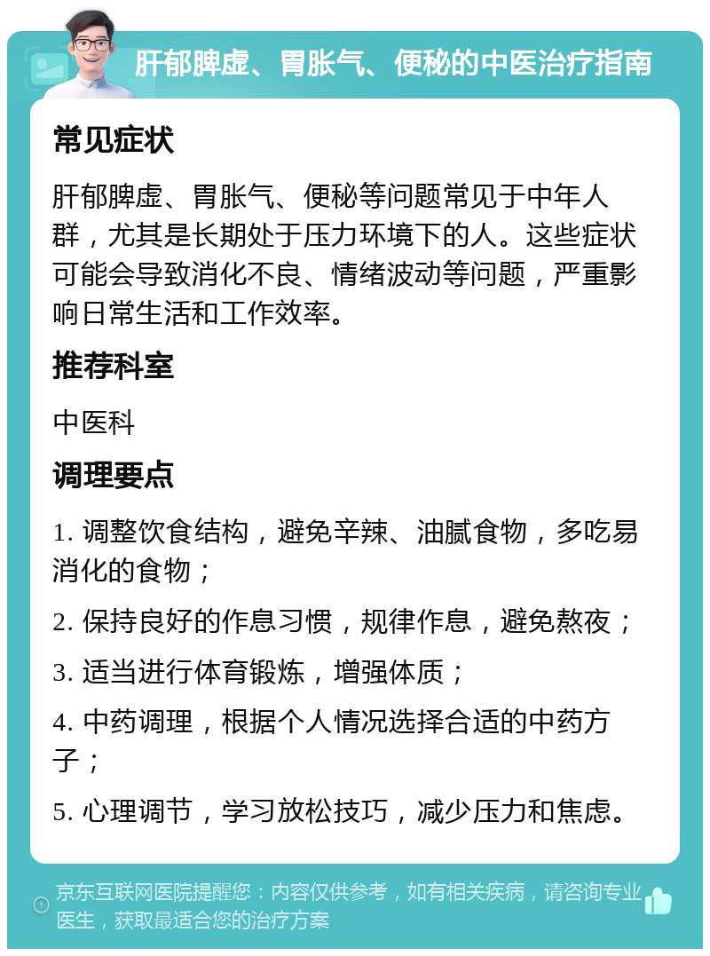 肝郁脾虚、胃胀气、便秘的中医治疗指南 常见症状 肝郁脾虚、胃胀气、便秘等问题常见于中年人群，尤其是长期处于压力环境下的人。这些症状可能会导致消化不良、情绪波动等问题，严重影响日常生活和工作效率。 推荐科室 中医科 调理要点 1. 调整饮食结构，避免辛辣、油腻食物，多吃易消化的食物； 2. 保持良好的作息习惯，规律作息，避免熬夜； 3. 适当进行体育锻炼，增强体质； 4. 中药调理，根据个人情况选择合适的中药方子； 5. 心理调节，学习放松技巧，减少压力和焦虑。