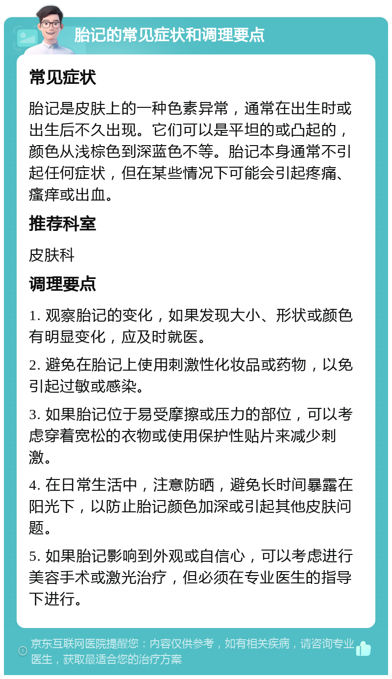 胎记的常见症状和调理要点 常见症状 胎记是皮肤上的一种色素异常，通常在出生时或出生后不久出现。它们可以是平坦的或凸起的，颜色从浅棕色到深蓝色不等。胎记本身通常不引起任何症状，但在某些情况下可能会引起疼痛、瘙痒或出血。 推荐科室 皮肤科 调理要点 1. 观察胎记的变化，如果发现大小、形状或颜色有明显变化，应及时就医。 2. 避免在胎记上使用刺激性化妆品或药物，以免引起过敏或感染。 3. 如果胎记位于易受摩擦或压力的部位，可以考虑穿着宽松的衣物或使用保护性贴片来减少刺激。 4. 在日常生活中，注意防晒，避免长时间暴露在阳光下，以防止胎记颜色加深或引起其他皮肤问题。 5. 如果胎记影响到外观或自信心，可以考虑进行美容手术或激光治疗，但必须在专业医生的指导下进行。