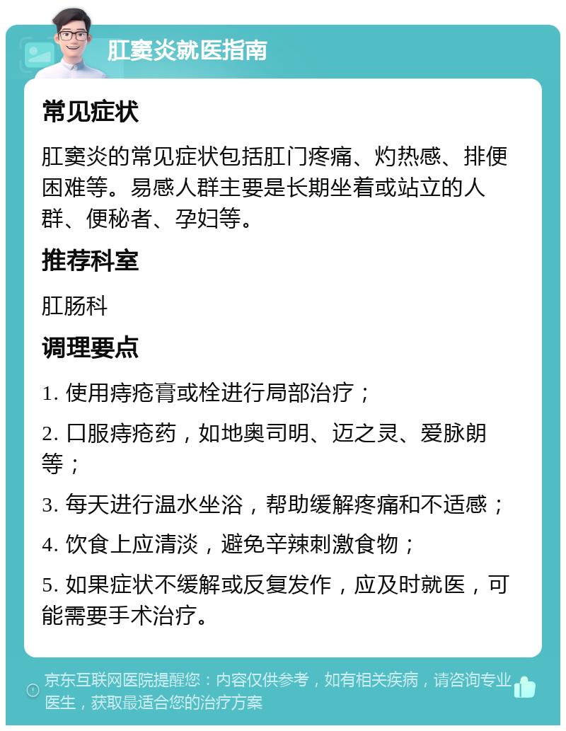 肛窦炎就医指南 常见症状 肛窦炎的常见症状包括肛门疼痛、灼热感、排便困难等。易感人群主要是长期坐着或站立的人群、便秘者、孕妇等。 推荐科室 肛肠科 调理要点 1. 使用痔疮膏或栓进行局部治疗； 2. 口服痔疮药，如地奥司明、迈之灵、爱脉朗等； 3. 每天进行温水坐浴，帮助缓解疼痛和不适感； 4. 饮食上应清淡，避免辛辣刺激食物； 5. 如果症状不缓解或反复发作，应及时就医，可能需要手术治疗。