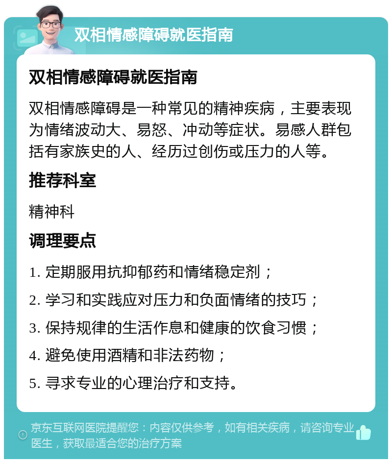 双相情感障碍就医指南 双相情感障碍就医指南 双相情感障碍是一种常见的精神疾病，主要表现为情绪波动大、易怒、冲动等症状。易感人群包括有家族史的人、经历过创伤或压力的人等。 推荐科室 精神科 调理要点 1. 定期服用抗抑郁药和情绪稳定剂； 2. 学习和实践应对压力和负面情绪的技巧； 3. 保持规律的生活作息和健康的饮食习惯； 4. 避免使用酒精和非法药物； 5. 寻求专业的心理治疗和支持。