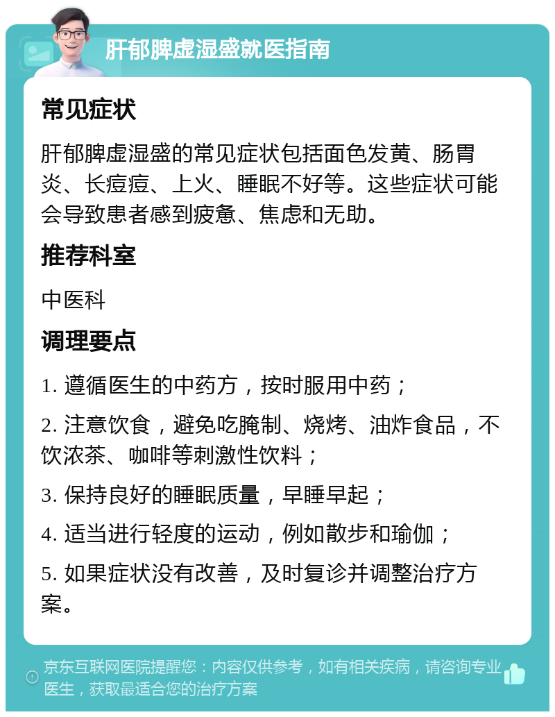 肝郁脾虚湿盛就医指南 常见症状 肝郁脾虚湿盛的常见症状包括面色发黄、肠胃炎、长痘痘、上火、睡眠不好等。这些症状可能会导致患者感到疲惫、焦虑和无助。 推荐科室 中医科 调理要点 1. 遵循医生的中药方，按时服用中药； 2. 注意饮食，避免吃腌制、烧烤、油炸食品，不饮浓茶、咖啡等刺激性饮料； 3. 保持良好的睡眠质量，早睡早起； 4. 适当进行轻度的运动，例如散步和瑜伽； 5. 如果症状没有改善，及时复诊并调整治疗方案。