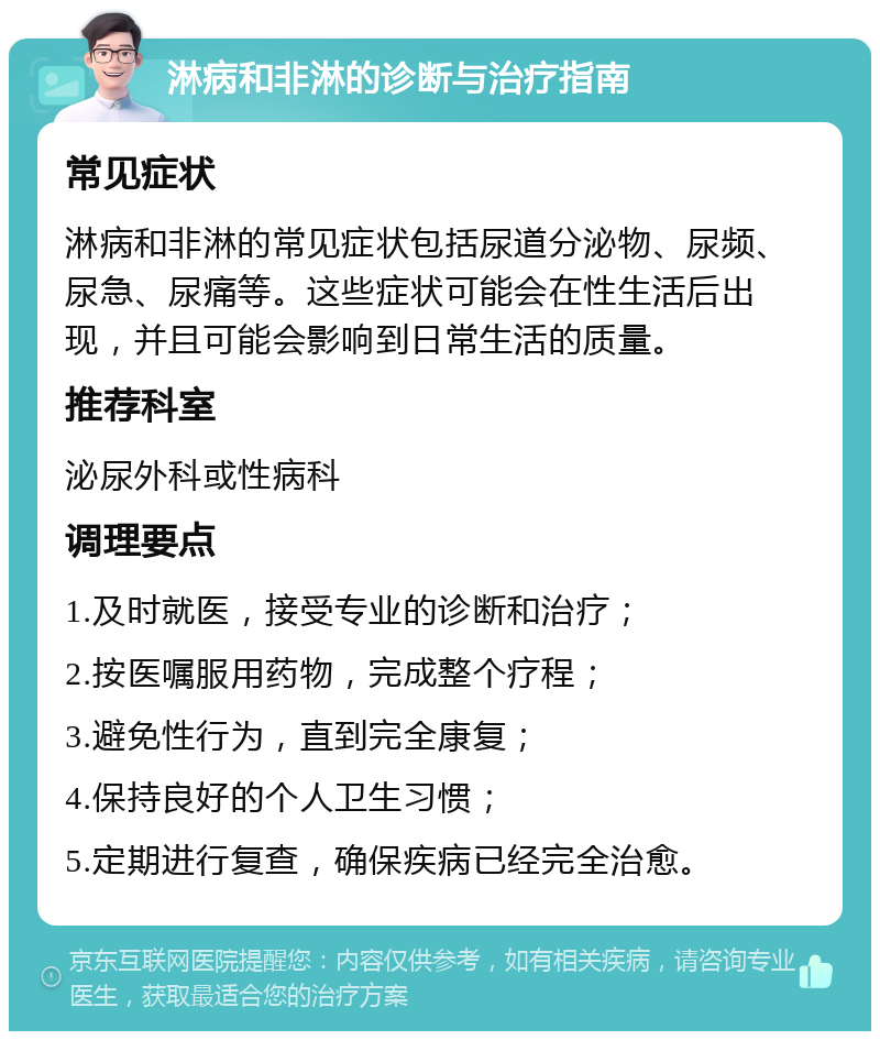 淋病和非淋的诊断与治疗指南 常见症状 淋病和非淋的常见症状包括尿道分泌物、尿频、尿急、尿痛等。这些症状可能会在性生活后出现，并且可能会影响到日常生活的质量。 推荐科室 泌尿外科或性病科 调理要点 1.及时就医，接受专业的诊断和治疗； 2.按医嘱服用药物，完成整个疗程； 3.避免性行为，直到完全康复； 4.保持良好的个人卫生习惯； 5.定期进行复查，确保疾病已经完全治愈。