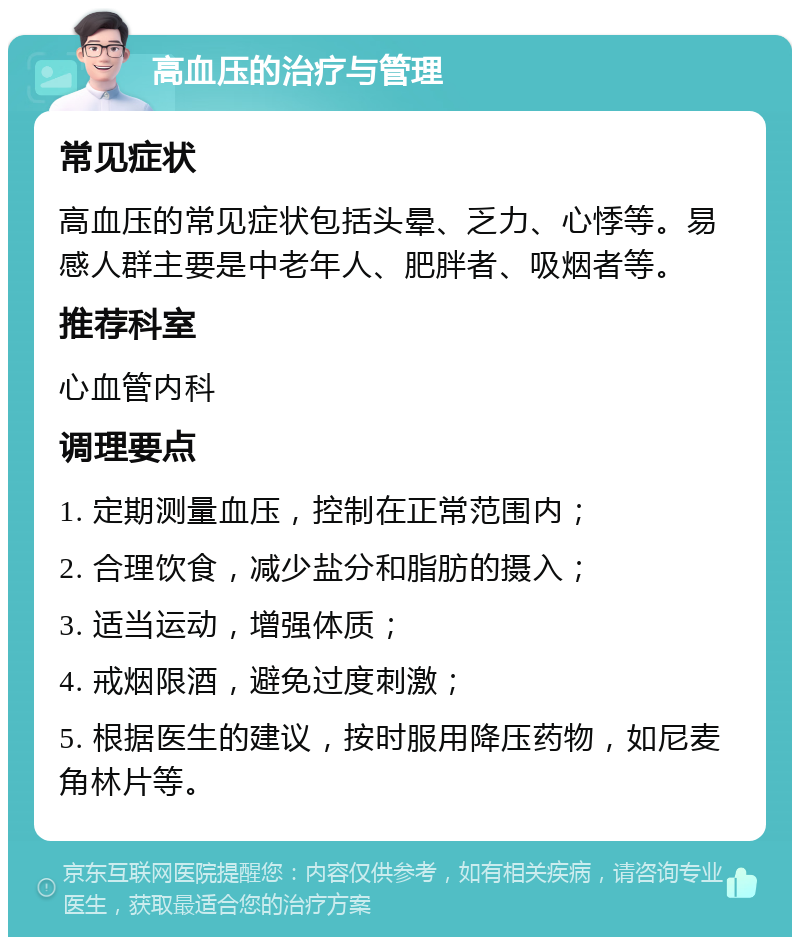 高血压的治疗与管理 常见症状 高血压的常见症状包括头晕、乏力、心悸等。易感人群主要是中老年人、肥胖者、吸烟者等。 推荐科室 心血管内科 调理要点 1. 定期测量血压，控制在正常范围内； 2. 合理饮食，减少盐分和脂肪的摄入； 3. 适当运动，增强体质； 4. 戒烟限酒，避免过度刺激； 5. 根据医生的建议，按时服用降压药物，如尼麦角林片等。