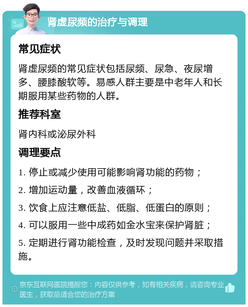 肾虚尿频的治疗与调理 常见症状 肾虚尿频的常见症状包括尿频、尿急、夜尿增多、腰膝酸软等。易感人群主要是中老年人和长期服用某些药物的人群。 推荐科室 肾内科或泌尿外科 调理要点 1. 停止或减少使用可能影响肾功能的药物； 2. 增加运动量，改善血液循环； 3. 饮食上应注意低盐、低脂、低蛋白的原则； 4. 可以服用一些中成药如金水宝来保护肾脏； 5. 定期进行肾功能检查，及时发现问题并采取措施。