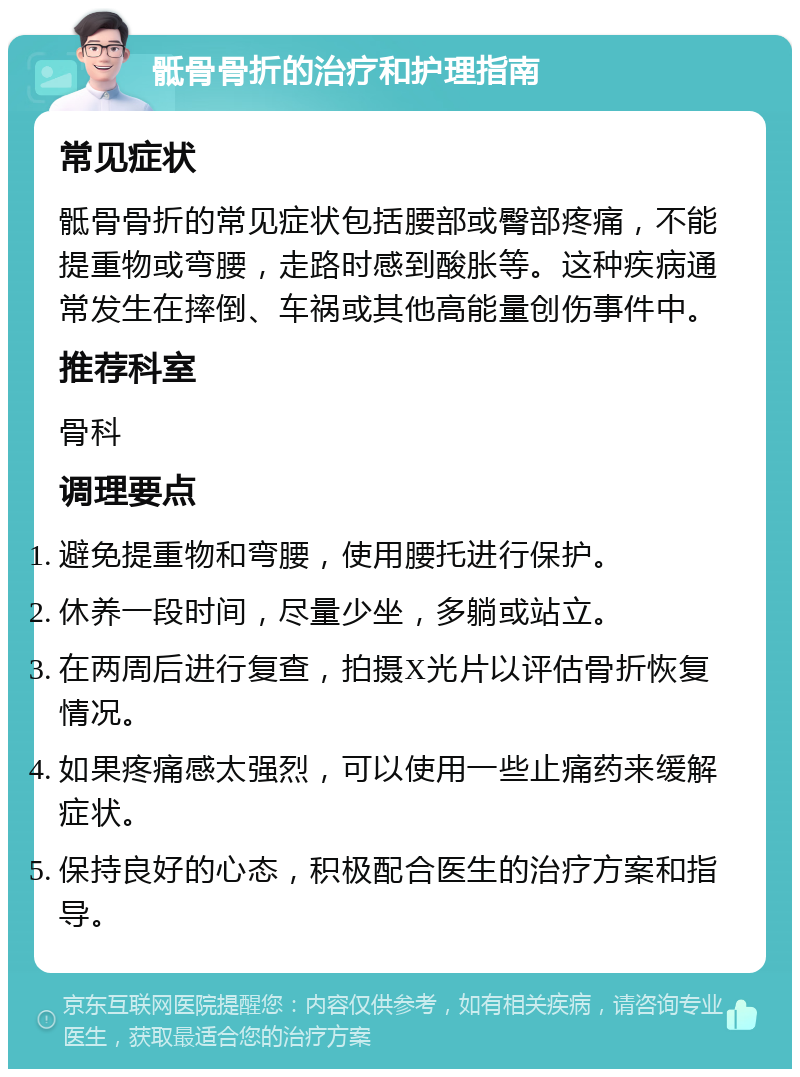 骶骨骨折的治疗和护理指南 常见症状 骶骨骨折的常见症状包括腰部或臀部疼痛，不能提重物或弯腰，走路时感到酸胀等。这种疾病通常发生在摔倒、车祸或其他高能量创伤事件中。 推荐科室 骨科 调理要点 避免提重物和弯腰，使用腰托进行保护。 休养一段时间，尽量少坐，多躺或站立。 在两周后进行复查，拍摄X光片以评估骨折恢复情况。 如果疼痛感太强烈，可以使用一些止痛药来缓解症状。 保持良好的心态，积极配合医生的治疗方案和指导。