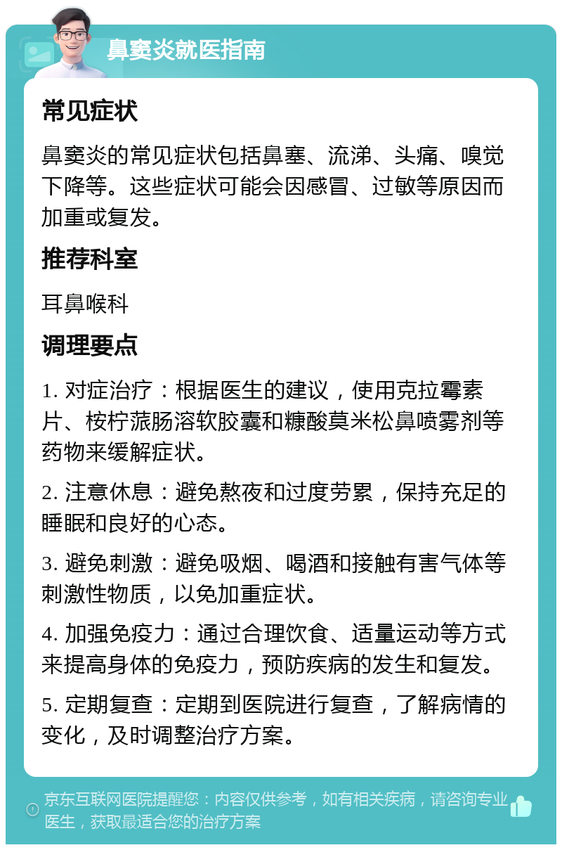 鼻窦炎就医指南 常见症状 鼻窦炎的常见症状包括鼻塞、流涕、头痛、嗅觉下降等。这些症状可能会因感冒、过敏等原因而加重或复发。 推荐科室 耳鼻喉科 调理要点 1. 对症治疗：根据医生的建议，使用克拉霉素片、桉柠蒎肠溶软胶囊和糠酸莫米松鼻喷雾剂等药物来缓解症状。 2. 注意休息：避免熬夜和过度劳累，保持充足的睡眠和良好的心态。 3. 避免刺激：避免吸烟、喝酒和接触有害气体等刺激性物质，以免加重症状。 4. 加强免疫力：通过合理饮食、适量运动等方式来提高身体的免疫力，预防疾病的发生和复发。 5. 定期复查：定期到医院进行复查，了解病情的变化，及时调整治疗方案。