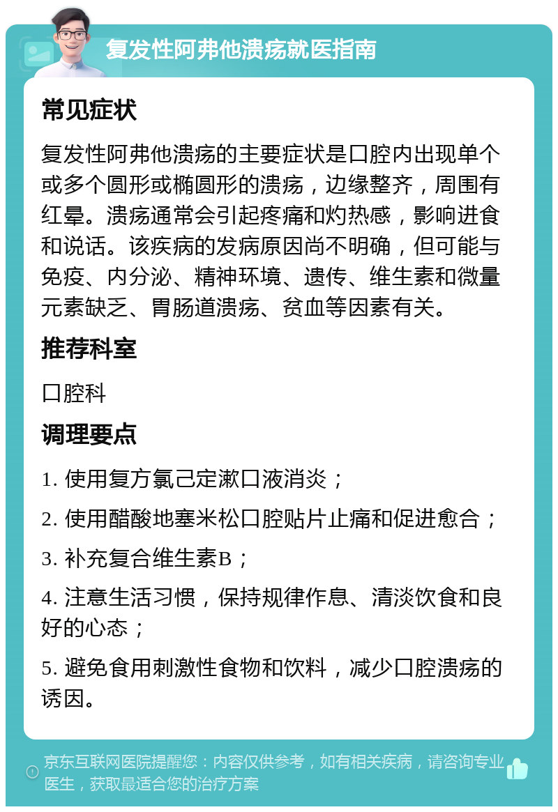 复发性阿弗他溃疡就医指南 常见症状 复发性阿弗他溃疡的主要症状是口腔内出现单个或多个圆形或椭圆形的溃疡，边缘整齐，周围有红晕。溃疡通常会引起疼痛和灼热感，影响进食和说话。该疾病的发病原因尚不明确，但可能与免疫、内分泌、精神环境、遗传、维生素和微量元素缺乏、胃肠道溃疡、贫血等因素有关。 推荐科室 口腔科 调理要点 1. 使用复方氯己定漱口液消炎； 2. 使用醋酸地塞米松口腔贴片止痛和促进愈合； 3. 补充复合维生素B； 4. 注意生活习惯，保持规律作息、清淡饮食和良好的心态； 5. 避免食用刺激性食物和饮料，减少口腔溃疡的诱因。