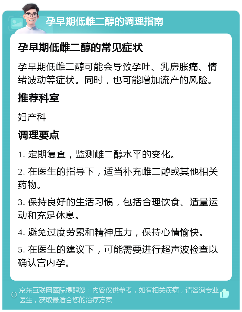 孕早期低雌二醇的调理指南 孕早期低雌二醇的常见症状 孕早期低雌二醇可能会导致孕吐、乳房胀痛、情绪波动等症状。同时，也可能增加流产的风险。 推荐科室 妇产科 调理要点 1. 定期复查，监测雌二醇水平的变化。 2. 在医生的指导下，适当补充雌二醇或其他相关药物。 3. 保持良好的生活习惯，包括合理饮食、适量运动和充足休息。 4. 避免过度劳累和精神压力，保持心情愉快。 5. 在医生的建议下，可能需要进行超声波检查以确认宫内孕。