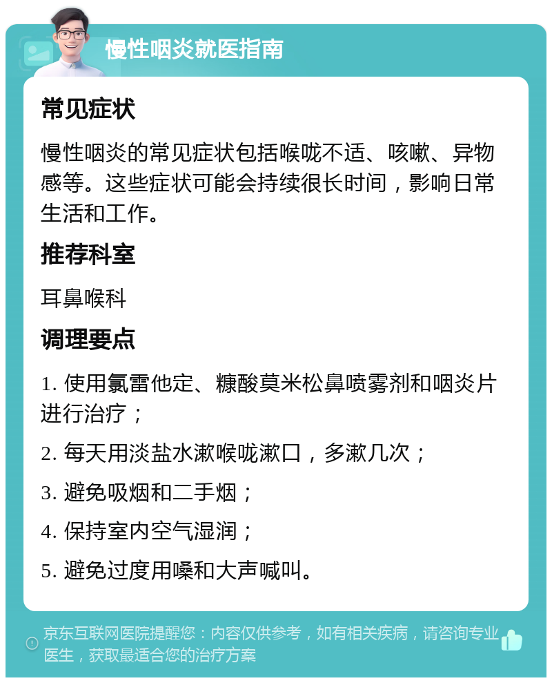 慢性咽炎就医指南 常见症状 慢性咽炎的常见症状包括喉咙不适、咳嗽、异物感等。这些症状可能会持续很长时间，影响日常生活和工作。 推荐科室 耳鼻喉科 调理要点 1. 使用氯雷他定、糠酸莫米松鼻喷雾剂和咽炎片进行治疗； 2. 每天用淡盐水漱喉咙漱口，多漱几次； 3. 避免吸烟和二手烟； 4. 保持室内空气湿润； 5. 避免过度用嗓和大声喊叫。