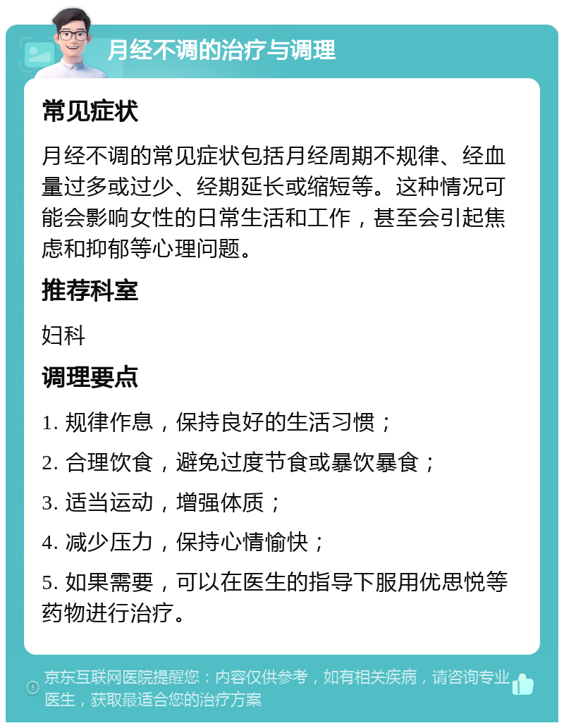 月经不调的治疗与调理 常见症状 月经不调的常见症状包括月经周期不规律、经血量过多或过少、经期延长或缩短等。这种情况可能会影响女性的日常生活和工作，甚至会引起焦虑和抑郁等心理问题。 推荐科室 妇科 调理要点 1. 规律作息，保持良好的生活习惯； 2. 合理饮食，避免过度节食或暴饮暴食； 3. 适当运动，增强体质； 4. 减少压力，保持心情愉快； 5. 如果需要，可以在医生的指导下服用优思悦等药物进行治疗。