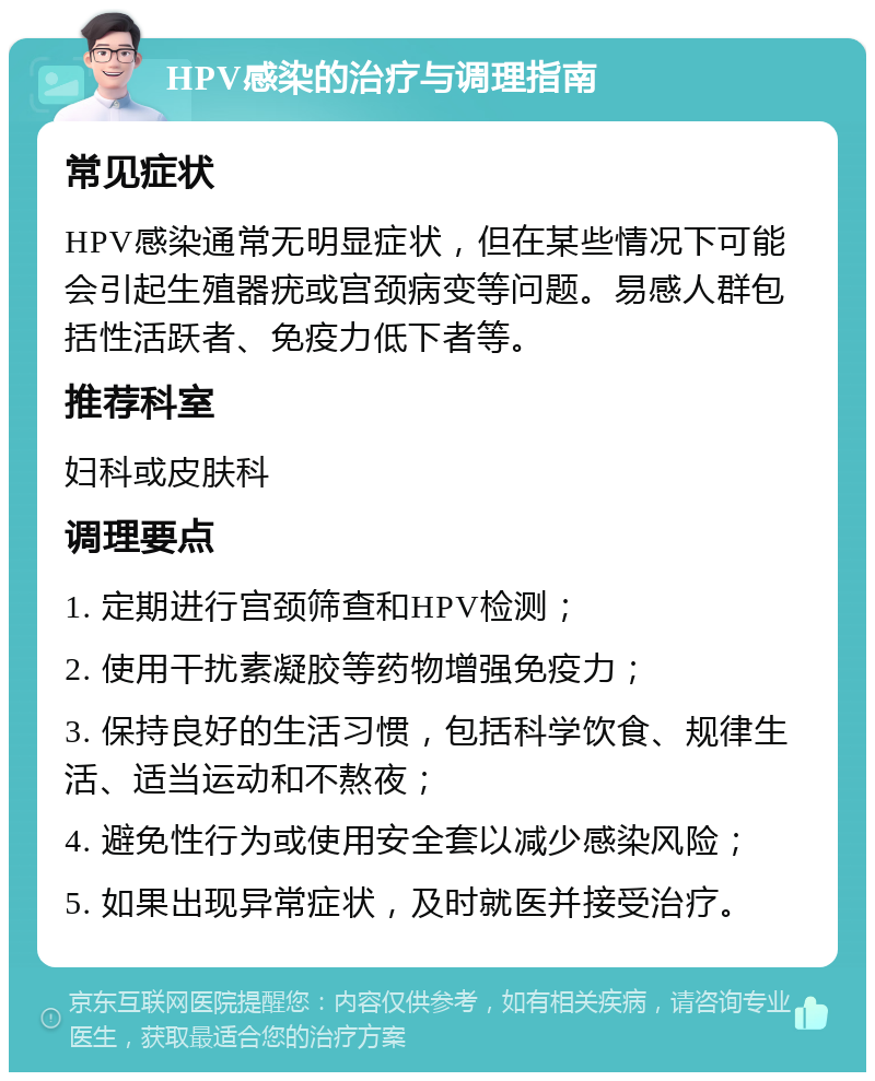 HPV感染的治疗与调理指南 常见症状 HPV感染通常无明显症状，但在某些情况下可能会引起生殖器疣或宫颈病变等问题。易感人群包括性活跃者、免疫力低下者等。 推荐科室 妇科或皮肤科 调理要点 1. 定期进行宫颈筛查和HPV检测； 2. 使用干扰素凝胶等药物增强免疫力； 3. 保持良好的生活习惯，包括科学饮食、规律生活、适当运动和不熬夜； 4. 避免性行为或使用安全套以减少感染风险； 5. 如果出现异常症状，及时就医并接受治疗。