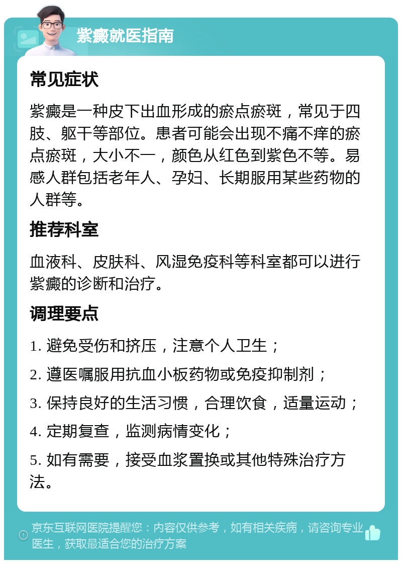 紫癜就医指南 常见症状 紫癜是一种皮下出血形成的瘀点瘀斑，常见于四肢、躯干等部位。患者可能会出现不痛不痒的瘀点瘀斑，大小不一，颜色从红色到紫色不等。易感人群包括老年人、孕妇、长期服用某些药物的人群等。 推荐科室 血液科、皮肤科、风湿免疫科等科室都可以进行紫癜的诊断和治疗。 调理要点 1. 避免受伤和挤压，注意个人卫生； 2. 遵医嘱服用抗血小板药物或免疫抑制剂； 3. 保持良好的生活习惯，合理饮食，适量运动； 4. 定期复查，监测病情变化； 5. 如有需要，接受血浆置换或其他特殊治疗方法。