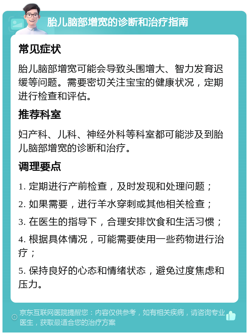 胎儿脑部增宽的诊断和治疗指南 常见症状 胎儿脑部增宽可能会导致头围增大、智力发育迟缓等问题。需要密切关注宝宝的健康状况，定期进行检查和评估。 推荐科室 妇产科、儿科、神经外科等科室都可能涉及到胎儿脑部增宽的诊断和治疗。 调理要点 1. 定期进行产前检查，及时发现和处理问题； 2. 如果需要，进行羊水穿刺或其他相关检查； 3. 在医生的指导下，合理安排饮食和生活习惯； 4. 根据具体情况，可能需要使用一些药物进行治疗； 5. 保持良好的心态和情绪状态，避免过度焦虑和压力。