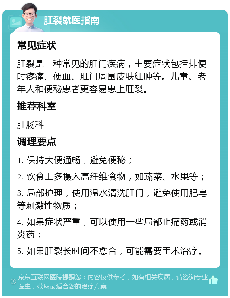 肛裂就医指南 常见症状 肛裂是一种常见的肛门疾病，主要症状包括排便时疼痛、便血、肛门周围皮肤红肿等。儿童、老年人和便秘患者更容易患上肛裂。 推荐科室 肛肠科 调理要点 1. 保持大便通畅，避免便秘； 2. 饮食上多摄入高纤维食物，如蔬菜、水果等； 3. 局部护理，使用温水清洗肛门，避免使用肥皂等刺激性物质； 4. 如果症状严重，可以使用一些局部止痛药或消炎药； 5. 如果肛裂长时间不愈合，可能需要手术治疗。