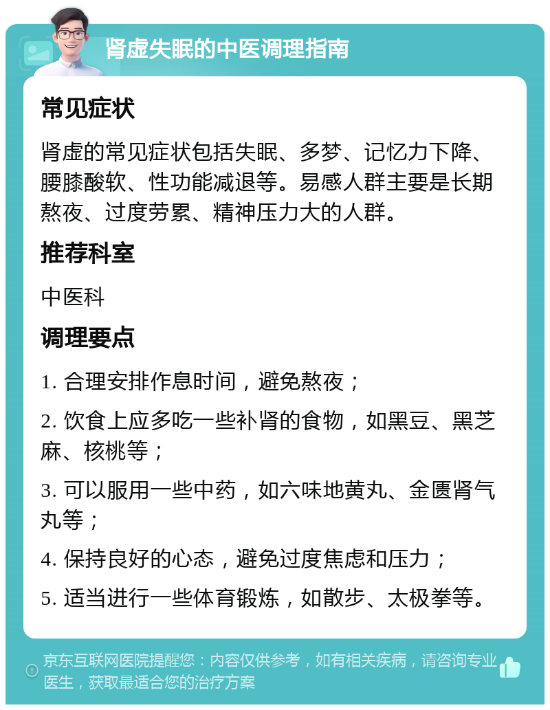 肾虚失眠的中医调理指南 常见症状 肾虚的常见症状包括失眠、多梦、记忆力下降、腰膝酸软、性功能减退等。易感人群主要是长期熬夜、过度劳累、精神压力大的人群。 推荐科室 中医科 调理要点 1. 合理安排作息时间，避免熬夜； 2. 饮食上应多吃一些补肾的食物，如黑豆、黑芝麻、核桃等； 3. 可以服用一些中药，如六味地黄丸、金匮肾气丸等； 4. 保持良好的心态，避免过度焦虑和压力； 5. 适当进行一些体育锻炼，如散步、太极拳等。