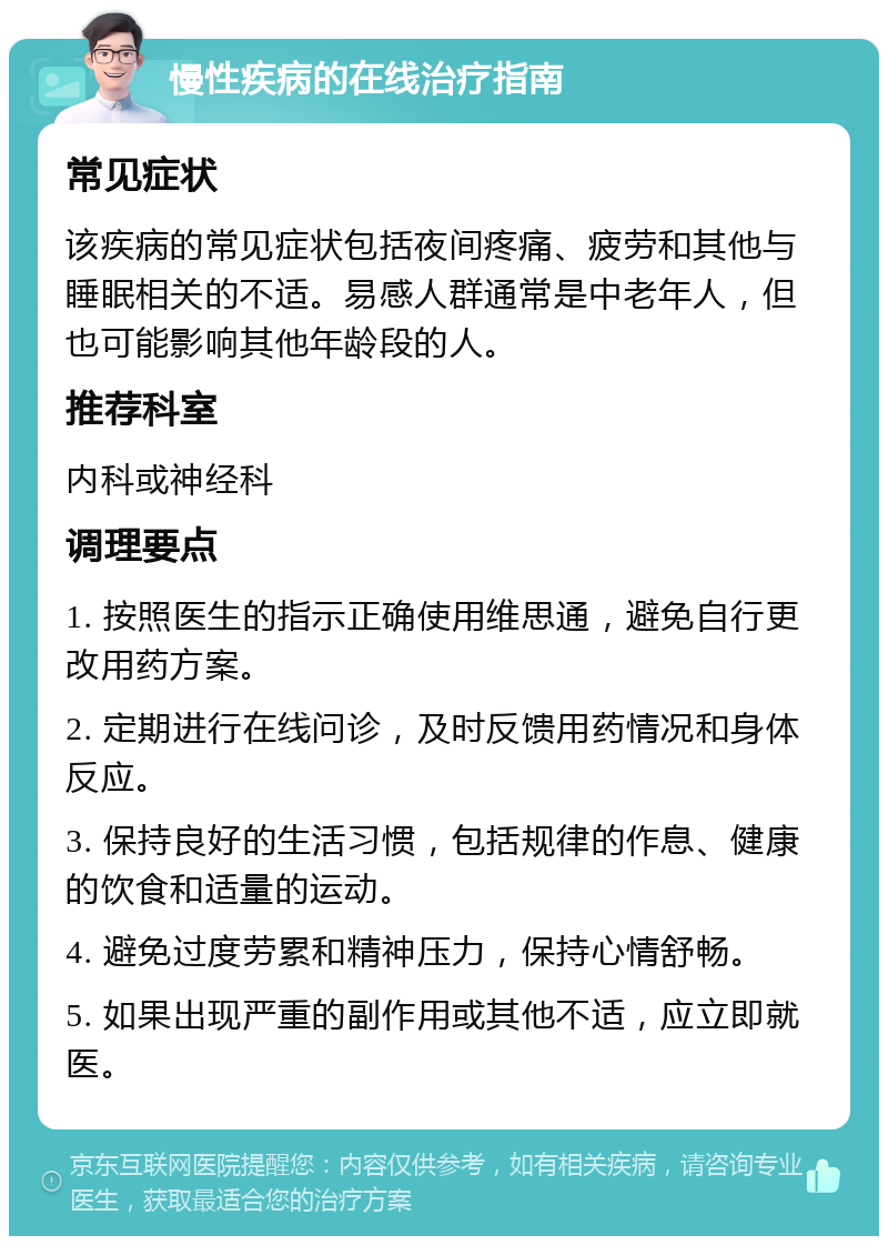 慢性疾病的在线治疗指南 常见症状 该疾病的常见症状包括夜间疼痛、疲劳和其他与睡眠相关的不适。易感人群通常是中老年人，但也可能影响其他年龄段的人。 推荐科室 内科或神经科 调理要点 1. 按照医生的指示正确使用维思通，避免自行更改用药方案。 2. 定期进行在线问诊，及时反馈用药情况和身体反应。 3. 保持良好的生活习惯，包括规律的作息、健康的饮食和适量的运动。 4. 避免过度劳累和精神压力，保持心情舒畅。 5. 如果出现严重的副作用或其他不适，应立即就医。