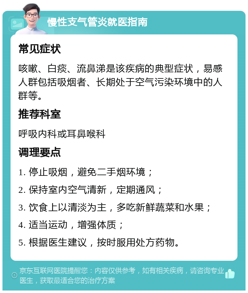 慢性支气管炎就医指南 常见症状 咳嗽、白痰、流鼻涕是该疾病的典型症状，易感人群包括吸烟者、长期处于空气污染环境中的人群等。 推荐科室 呼吸内科或耳鼻喉科 调理要点 1. 停止吸烟，避免二手烟环境； 2. 保持室内空气清新，定期通风； 3. 饮食上以清淡为主，多吃新鲜蔬菜和水果； 4. 适当运动，增强体质； 5. 根据医生建议，按时服用处方药物。