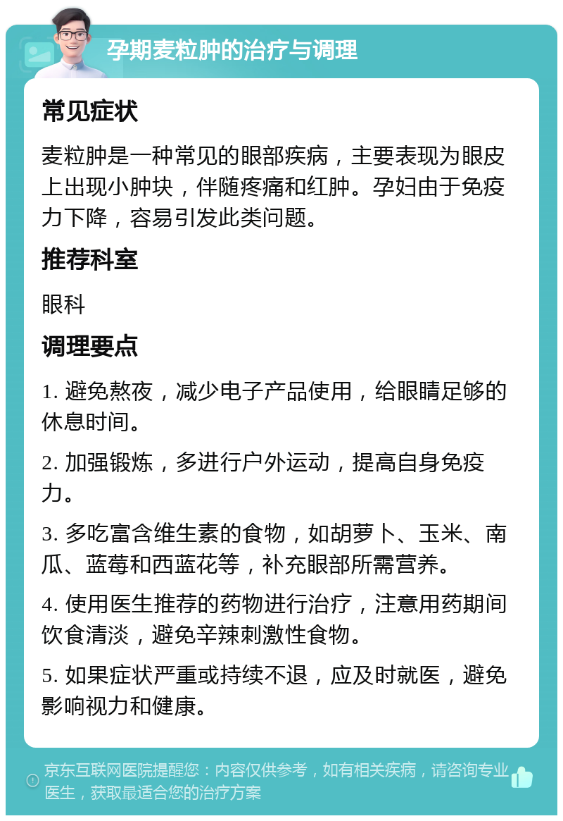 孕期麦粒肿的治疗与调理 常见症状 麦粒肿是一种常见的眼部疾病，主要表现为眼皮上出现小肿块，伴随疼痛和红肿。孕妇由于免疫力下降，容易引发此类问题。 推荐科室 眼科 调理要点 1. 避免熬夜，减少电子产品使用，给眼睛足够的休息时间。 2. 加强锻炼，多进行户外运动，提高自身免疫力。 3. 多吃富含维生素的食物，如胡萝卜、玉米、南瓜、蓝莓和西蓝花等，补充眼部所需营养。 4. 使用医生推荐的药物进行治疗，注意用药期间饮食清淡，避免辛辣刺激性食物。 5. 如果症状严重或持续不退，应及时就医，避免影响视力和健康。