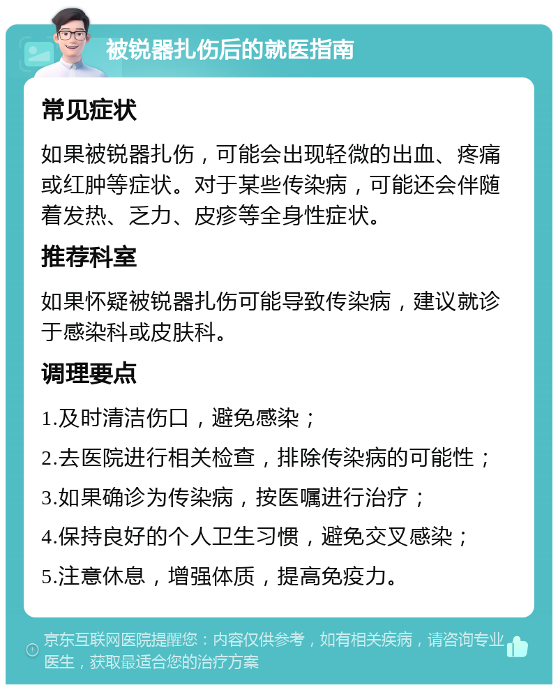 被锐器扎伤后的就医指南 常见症状 如果被锐器扎伤，可能会出现轻微的出血、疼痛或红肿等症状。对于某些传染病，可能还会伴随着发热、乏力、皮疹等全身性症状。 推荐科室 如果怀疑被锐器扎伤可能导致传染病，建议就诊于感染科或皮肤科。 调理要点 1.及时清洁伤口，避免感染； 2.去医院进行相关检查，排除传染病的可能性； 3.如果确诊为传染病，按医嘱进行治疗； 4.保持良好的个人卫生习惯，避免交叉感染； 5.注意休息，增强体质，提高免疫力。