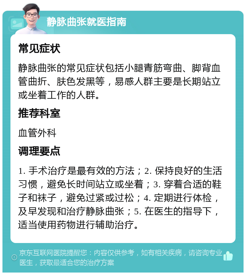 静脉曲张就医指南 常见症状 静脉曲张的常见症状包括小腿青筋弯曲、脚背血管曲折、肤色发黑等，易感人群主要是长期站立或坐着工作的人群。 推荐科室 血管外科 调理要点 1. 手术治疗是最有效的方法；2. 保持良好的生活习惯，避免长时间站立或坐着；3. 穿着合适的鞋子和袜子，避免过紧或过松；4. 定期进行体检，及早发现和治疗静脉曲张；5. 在医生的指导下，适当使用药物进行辅助治疗。