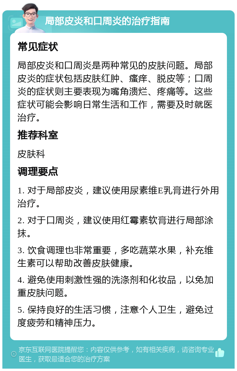 局部皮炎和口周炎的治疗指南 常见症状 局部皮炎和口周炎是两种常见的皮肤问题。局部皮炎的症状包括皮肤红肿、瘙痒、脱皮等；口周炎的症状则主要表现为嘴角溃烂、疼痛等。这些症状可能会影响日常生活和工作，需要及时就医治疗。 推荐科室 皮肤科 调理要点 1. 对于局部皮炎，建议使用尿素维E乳膏进行外用治疗。 2. 对于口周炎，建议使用红霉素软膏进行局部涂抹。 3. 饮食调理也非常重要，多吃蔬菜水果，补充维生素可以帮助改善皮肤健康。 4. 避免使用刺激性强的洗涤剂和化妆品，以免加重皮肤问题。 5. 保持良好的生活习惯，注意个人卫生，避免过度疲劳和精神压力。