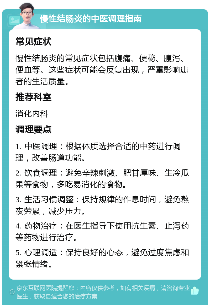 慢性结肠炎的中医调理指南 常见症状 慢性结肠炎的常见症状包括腹痛、便秘、腹泻、便血等。这些症状可能会反复出现，严重影响患者的生活质量。 推荐科室 消化内科 调理要点 1. 中医调理：根据体质选择合适的中药进行调理，改善肠道功能。 2. 饮食调理：避免辛辣刺激、肥甘厚味、生冷瓜果等食物，多吃易消化的食物。 3. 生活习惯调整：保持规律的作息时间，避免熬夜劳累，减少压力。 4. 药物治疗：在医生指导下使用抗生素、止泻药等药物进行治疗。 5. 心理调适：保持良好的心态，避免过度焦虑和紧张情绪。