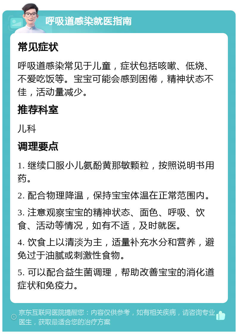 呼吸道感染就医指南 常见症状 呼吸道感染常见于儿童，症状包括咳嗽、低烧、不爱吃饭等。宝宝可能会感到困倦，精神状态不佳，活动量减少。 推荐科室 儿科 调理要点 1. 继续口服小儿氨酚黄那敏颗粒，按照说明书用药。 2. 配合物理降温，保持宝宝体温在正常范围内。 3. 注意观察宝宝的精神状态、面色、呼吸、饮食、活动等情况，如有不适，及时就医。 4. 饮食上以清淡为主，适量补充水分和营养，避免过于油腻或刺激性食物。 5. 可以配合益生菌调理，帮助改善宝宝的消化道症状和免疫力。