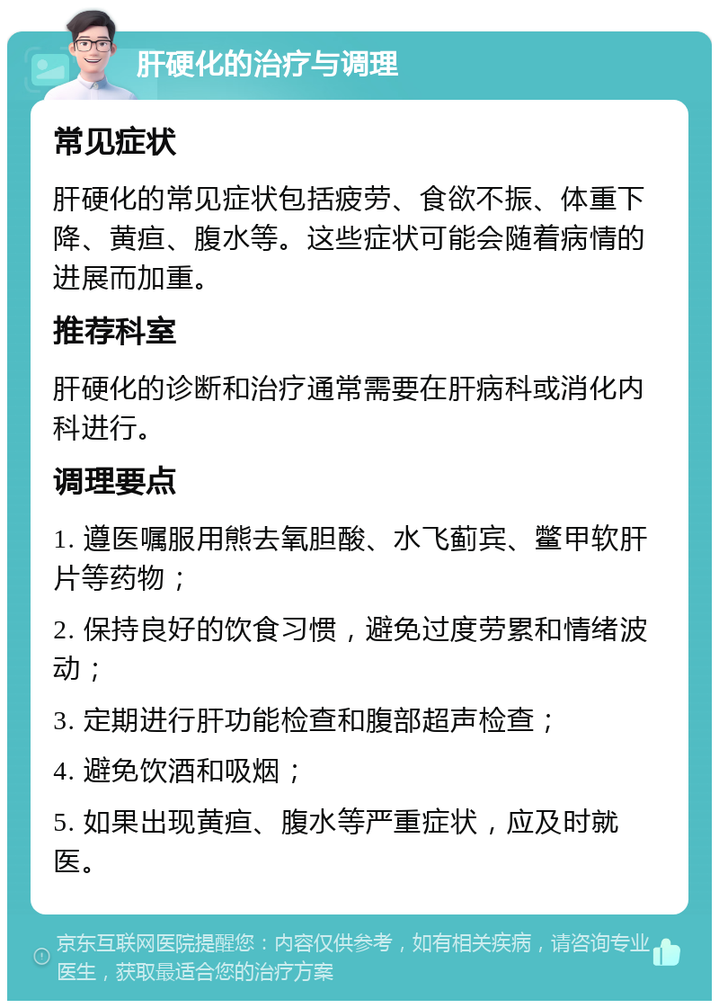 肝硬化的治疗与调理 常见症状 肝硬化的常见症状包括疲劳、食欲不振、体重下降、黄疸、腹水等。这些症状可能会随着病情的进展而加重。 推荐科室 肝硬化的诊断和治疗通常需要在肝病科或消化内科进行。 调理要点 1. 遵医嘱服用熊去氧胆酸、水飞蓟宾、鳖甲软肝片等药物； 2. 保持良好的饮食习惯，避免过度劳累和情绪波动； 3. 定期进行肝功能检查和腹部超声检查； 4. 避免饮酒和吸烟； 5. 如果出现黄疸、腹水等严重症状，应及时就医。